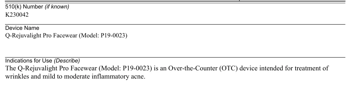FDA 510(k) K230042 Indications for Use: The Q-Rejuvalight Pro Facewear (Model: P19-0023) is an Over-the-Counter (OTC) device intended for treatment of wrinkles and mild to moderate inflammatory acne.