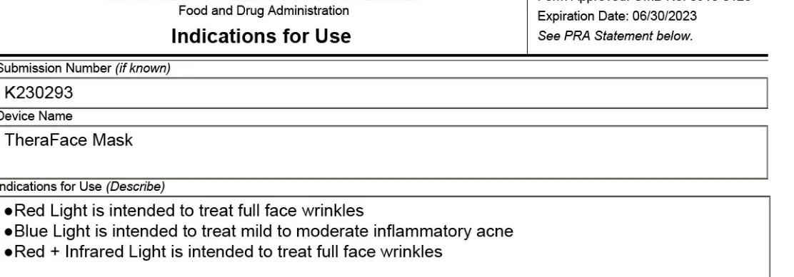 FDA 510(k) K230293 Indications for Use: Red Light is intended to treat full face wrinkles. Blue Light is intended to treat mild to moderate inflammatory acne. Red + Infrared Light is intended to treat full face wrinkles.