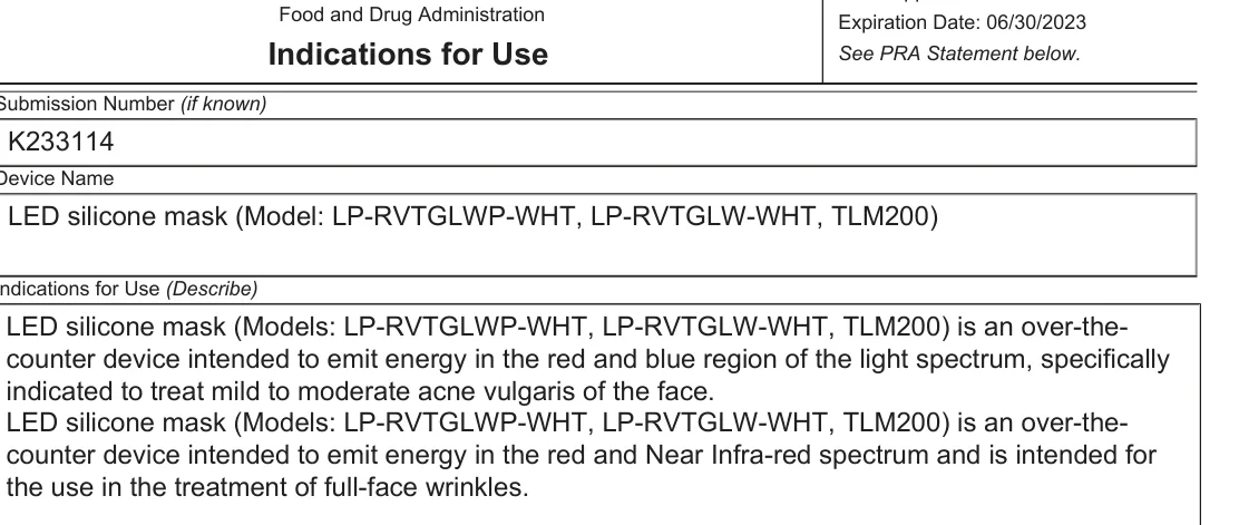 FDA 510(k) K233114 Indications for Use: LED silicone mask (Models: LP-RVTGLWP-WHT, LP-RVTGLW-WHT, TLM200) is an over-the-counter device intended to emit energy in the red and blue region of the light spectrum, specifically indicated to treat mild to moderate acne vulgaris of the face. [...] intended for the use in the treatment of full-face wrinkles.