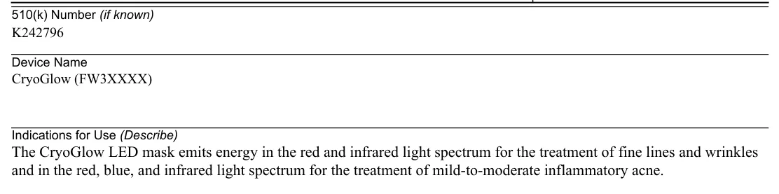 FDA 510(k) K242796 Indications for Use: The CryoGlow LED mask emits energy in the red and infrared light spectrum for the treatment of fine lines and wrinkles and in the red, blue, and infrared light spectrum for the treatment of mild-to-moderate inflammatory acne.